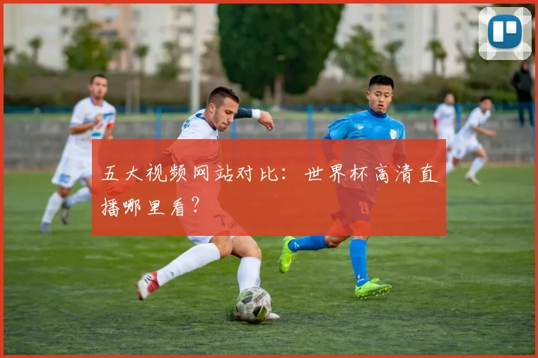 五大视频网站对比：世界杯高清直播哪里看？