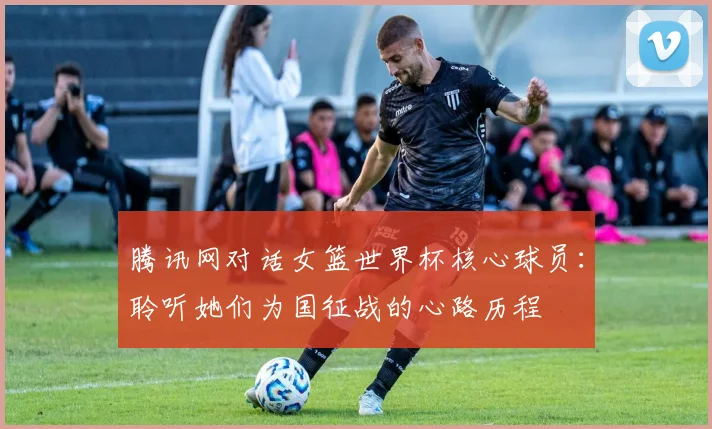 腾讯网对话女篮世界杯核心球员：聆听她们为国征战的心路历程