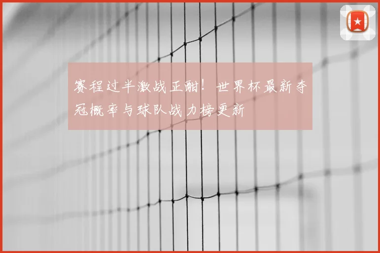 赛程过半激战正酣！世界杯最新夺冠概率与球队战力榜更新
