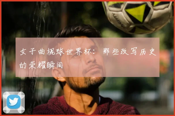 女子曲棍球世界杯：那些改写历史的荣耀瞬间