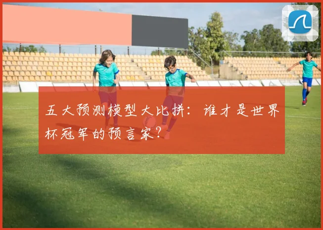 五大预测模型大比拼：谁才是世界杯冠军的预言家？