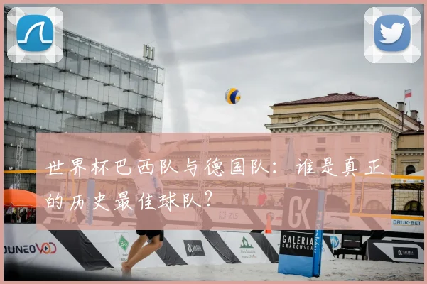 世界杯巴西队与德国队:谁是真正的历史最佳球队?