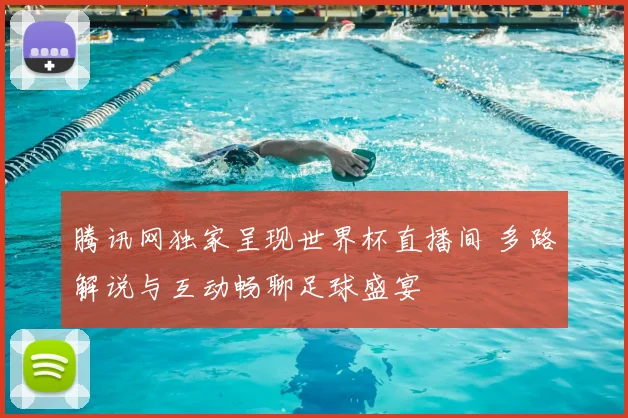 腾讯网独家呈现世界杯直播间 多路解说与互动畅聊足球盛宴