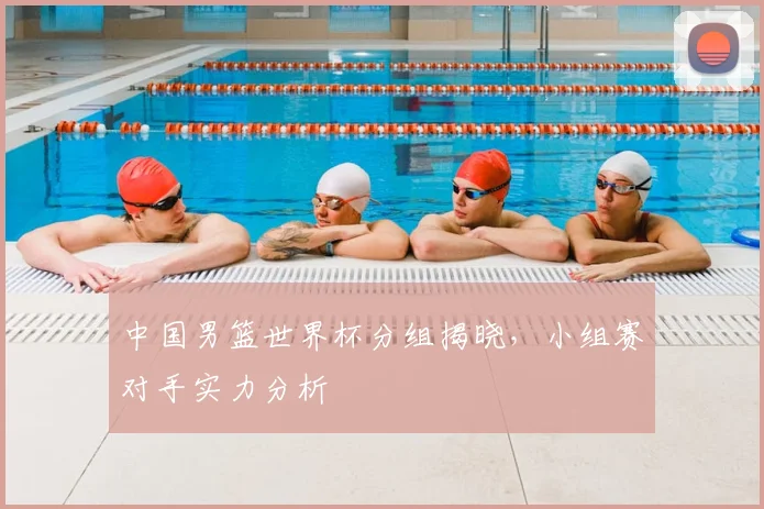 中国男篮世界杯分组揭晓,小组赛对手实力分析
