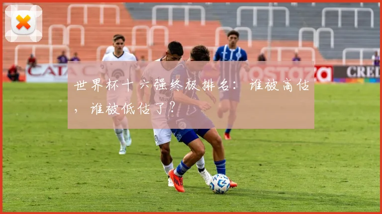 世界杯十六强终极排名：谁被高估，谁被低估了？