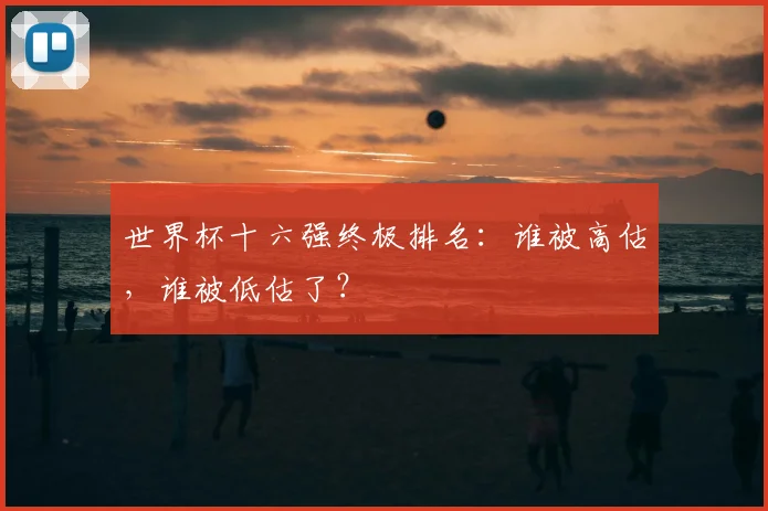 世界杯十六强终极排名:谁被高估,谁被低估了?