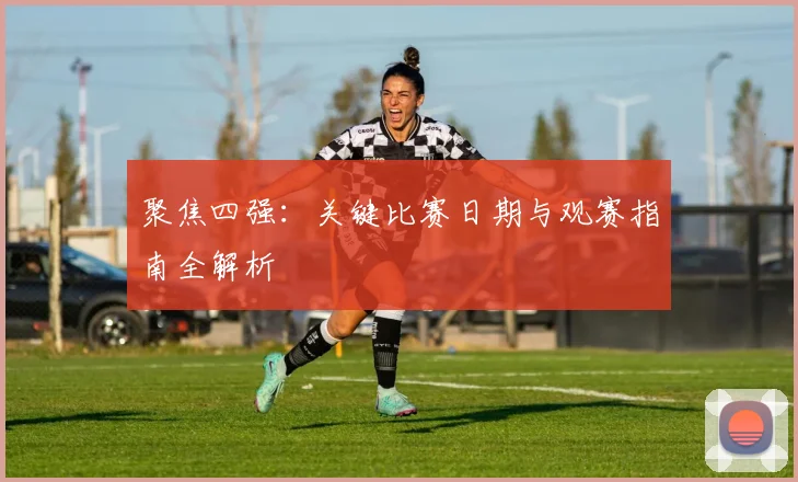 聚焦四强：关键比赛日期与观赛指南全解析