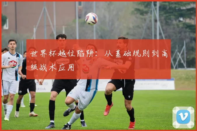 世界杯越位陷阱：从基础规则到高级战术应用
