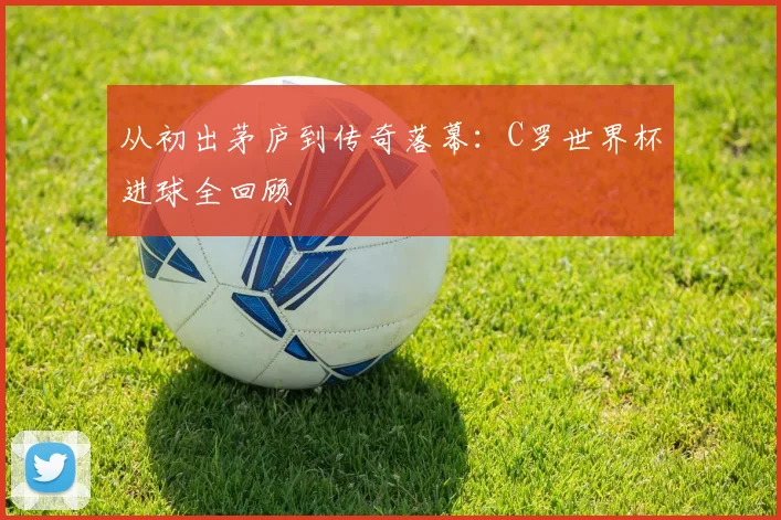 从初出茅庐到传奇落幕:C罗世界杯进球全回顾