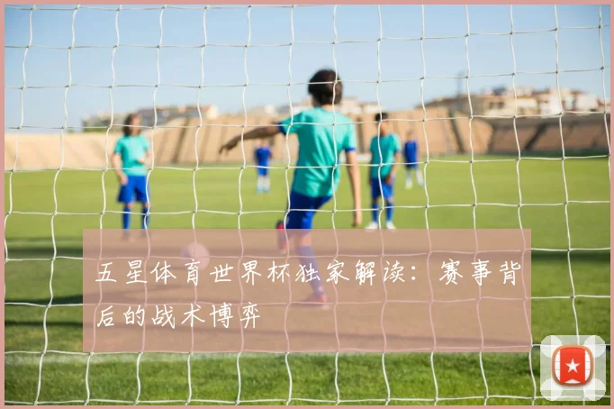 五星体育世界杯独家解读：赛事背后的战术博弈