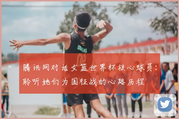 腾讯网对话女篮世界杯核心球员：聆听她们为国征战的心路历程