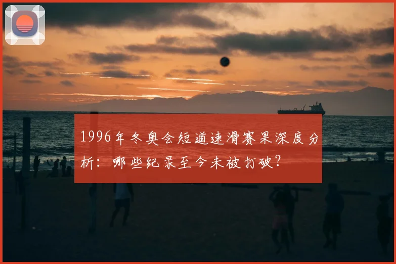 1996年冬奥会短道速滑赛果深度分析：哪些纪录至今未被打破？