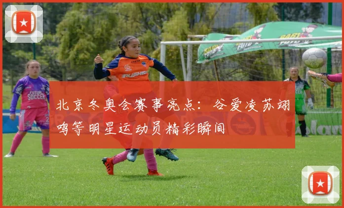 北京冬奥会赛事亮点：谷爱凌苏翊鸣等明星运动员精彩瞬间