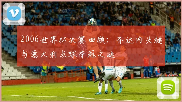 2006世界杯决赛回顾：齐达内头槌与意大利点球夺冠之谜