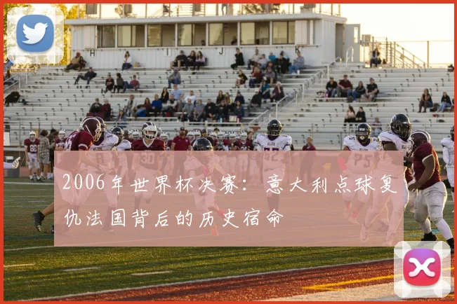 2006年世界杯决赛:意大利点球复仇法国背后的历史宿命