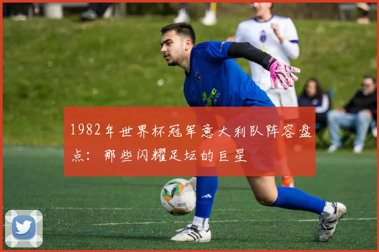 1982年世界杯冠军意大利队阵容盘点：那些闪耀足坛的巨星