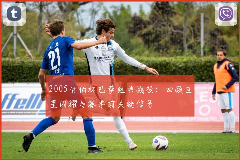 2005甘伯杯巴萨经典战役：回顾巨星闪耀与赛季前关键信号