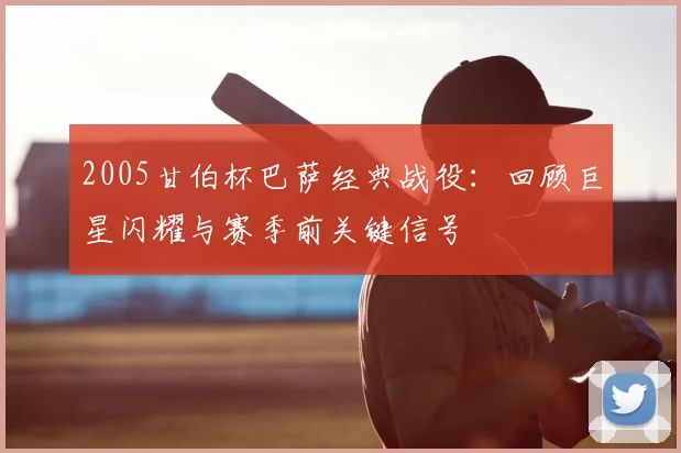 2005甘伯杯巴萨经典战役:回顾巨星闪耀与赛季前关键信号