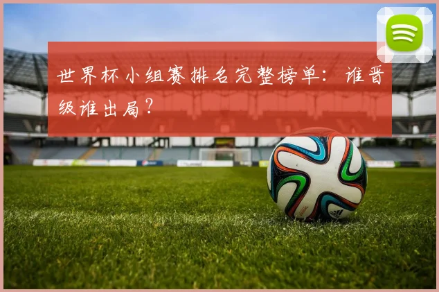 世界杯小组赛排名完整榜单：谁晋级谁出局？